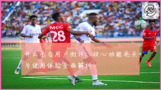 开云平台用户测评：核心功能亮点与使用体验全面解析