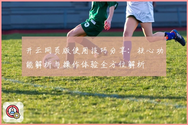 开云网页版使用技巧分享：核心功能解析与操作体验全方位解析