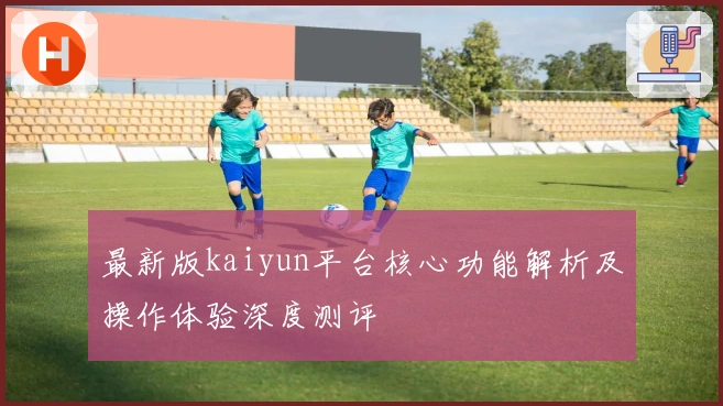 最新版kaiyun平台核心功能解析及操作体验深度测评